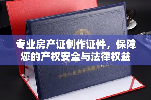 燕郊专业房产证制作证件，保障您的产权安全与法律权益