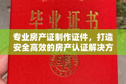 燕郊专业房产证制作证件，打造安全高效的房产认证解决方案